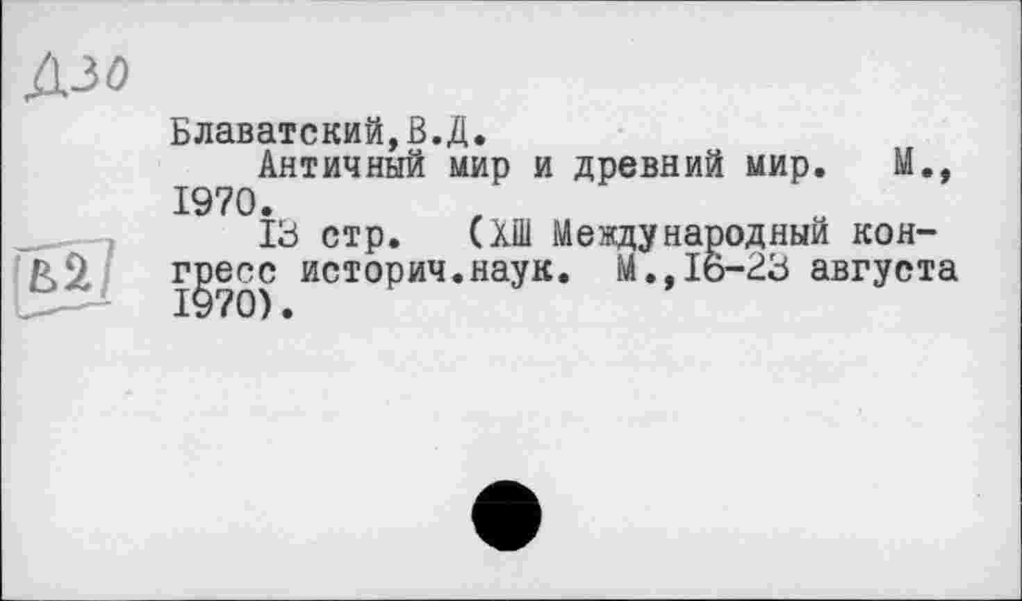 ﻿Дзо
Блаватский,В.Д.
Античный мир и древний мир. М., 1970.
13 стр. (ХШ Международный конгресс историч.наук. М.,16-23 августа 1970).